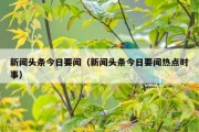 新闻头条今日要闻（新闻头条今日要闻热点时事）