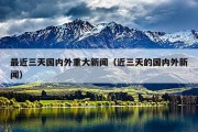 最近三天国内外重大新闻（近三天的国内外新闻）