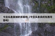今日头条商城的货真吗（今日头条卖的东西可靠吗）