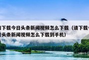 请下载今日头条新闻视频怎么下载（请下载今日头条新闻视频怎么下载到手机）