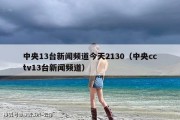 中央13台新闻频道今天2130（中央cctv13台新闻频道）