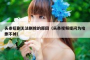 头条短剧无法删除的原因（头条视频提问为啥删不掉）