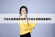 今日头条新闻真实吗（今日头条新闻准确吗）