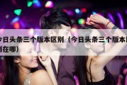 今日头条三个版本区别（今日头条三个版本区别在哪）