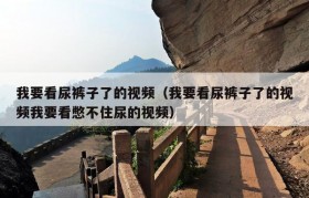 我要看尿裤子了的视频（我要看尿裤子了的视频我要看憋不住尿的视频）
