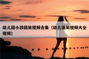 幼儿园小孩搞笑视频合集（幼儿搞笑视频大全视频）
