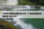 丁俊晖的最新比赛消息今天（丁俊晖的最新比赛消息今天几点）