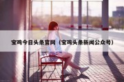 宝鸡今日头条官网（宝鸡头条新闻公众号）