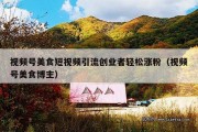 视频号美食短视频引流创业者轻松涨粉（视频号美食博主）