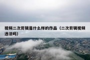 视频二次剪辑是什么样的作品（二次剪辑视频违法吗）