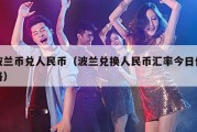 波兰币兑人民币（波兰兑换人民币汇率今日价格）
