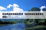 财经新闻在哪里能看到（财经新闻在哪里看比较好）