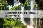 2025年币圈牛市何时结束（币圈2021至2023年大牛市）