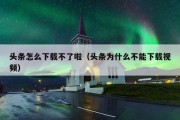 头条怎么下载不了啦（头条为什么不能下载视频）
