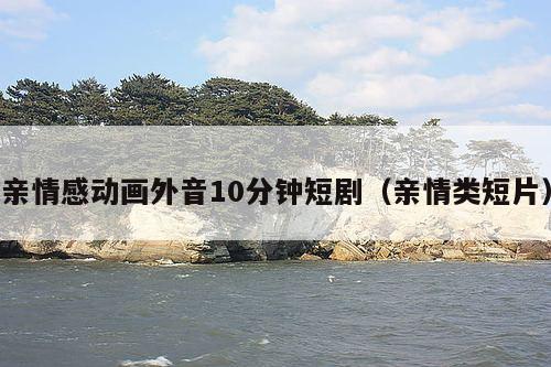 亲情感动画外音10分钟短剧（亲情类短片）