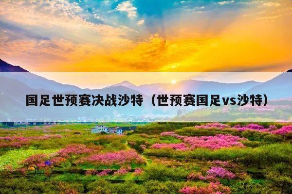 国足世预赛决战沙特(世预赛国足vs沙特)