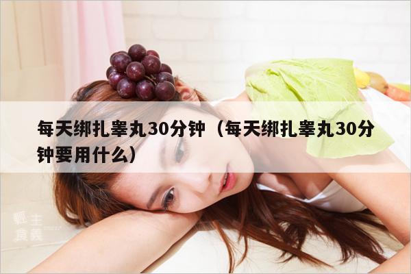每天绑扎睾丸30分钟(每天绑扎睾丸30分钟要用什么)