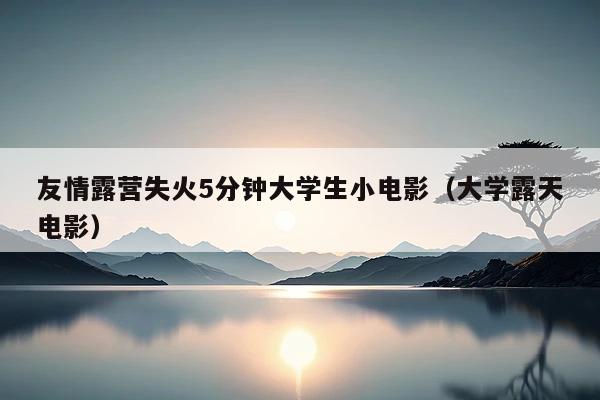 友情露营失火5分钟大学生小电影(大学露天电影)