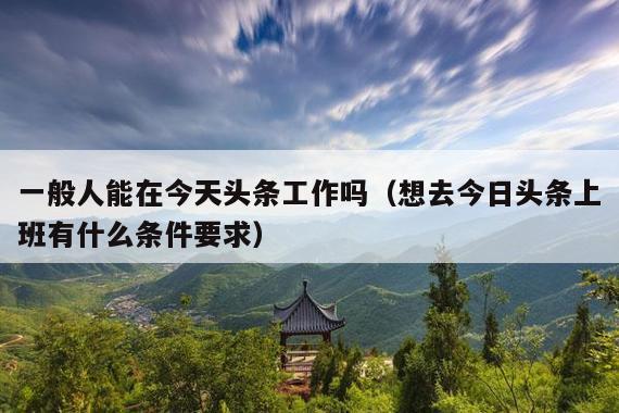 一般人能在今天头条工作吗(想去今日头条上班有什么条件要求)