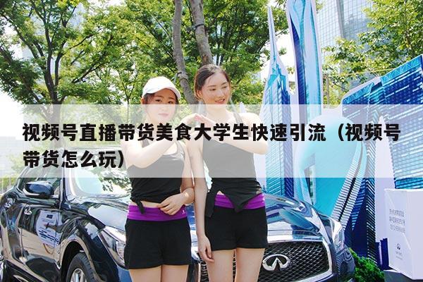 视频号直播带货美食大学生快速引流(视频号带货怎么玩)