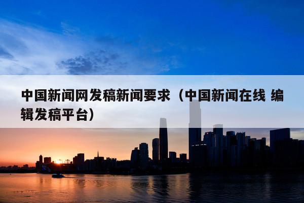 中国新闻网发稿新闻要求(中国新闻在线 编辑发稿平台)