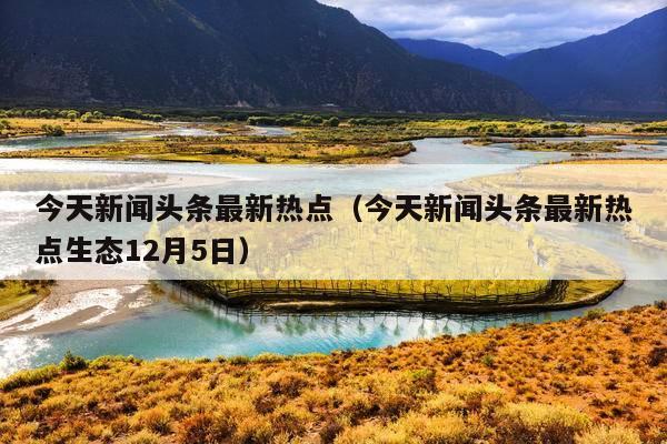 今天新闻头条最新热点(今天新闻头条最新热点生态12月5日)
