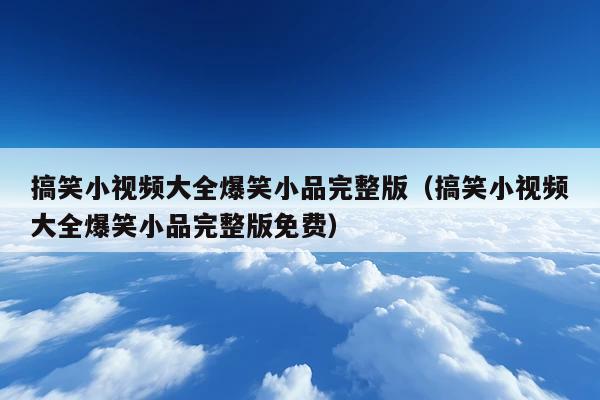 搞笑小视频大全爆笑小品完整版(搞笑小视频大全爆笑小品完整版免费)