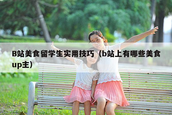 B站美食留学生实用技巧(b站上有哪些美食up主)