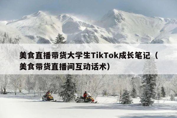 美食直播带货大学生TikTok成长笔记(美食带货直播间互动话术)
