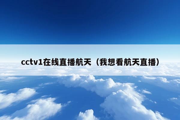 cctv1在线直播航天(我想看航天直播)