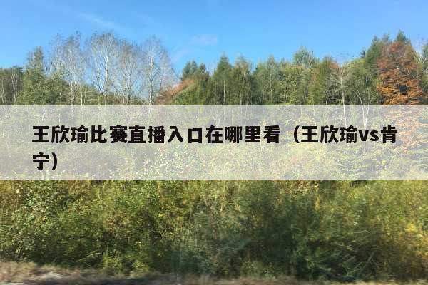 王欣瑜比赛直播入口在哪里看(王欣瑜vs肯宁)