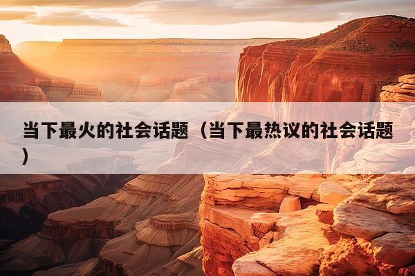 当下最火的社会话题(当下最热议的社会话题)