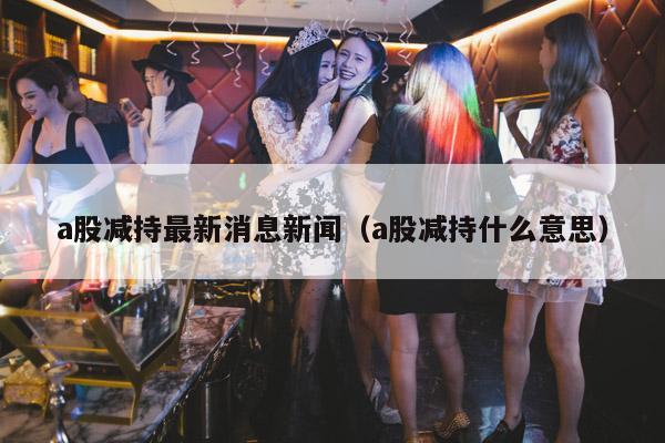 a股减持最新消息新闻(a股减持什么意思)
