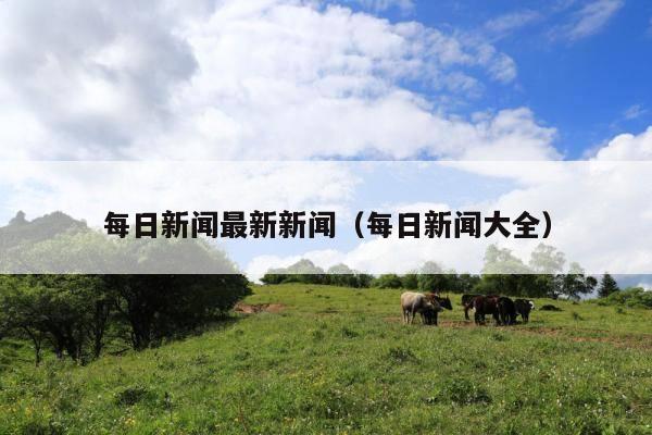 每日新闻最新新闻(每日新闻大全)