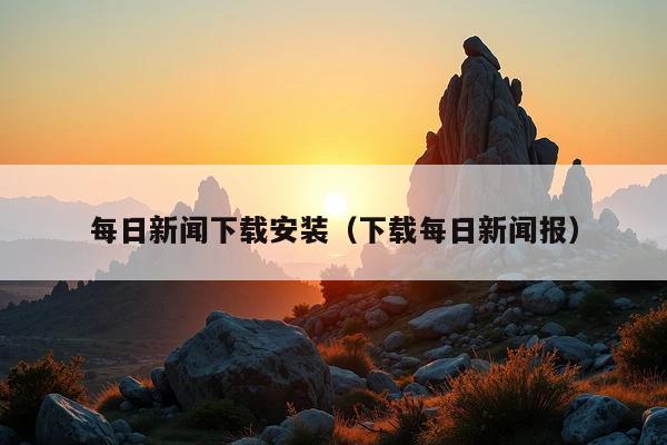 每日新闻下载安装(下载每日新闻报)