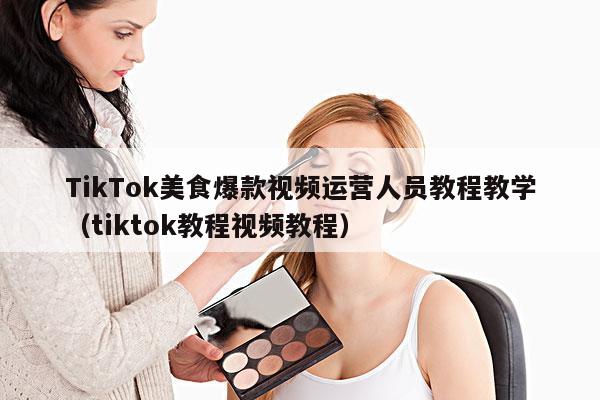 TikTok美食爆款视频运营人员教程教学(tiktok教程视频教程)