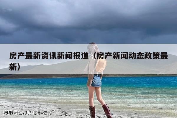 房产最新资讯新闻报道(房产新闻动态政策最新)