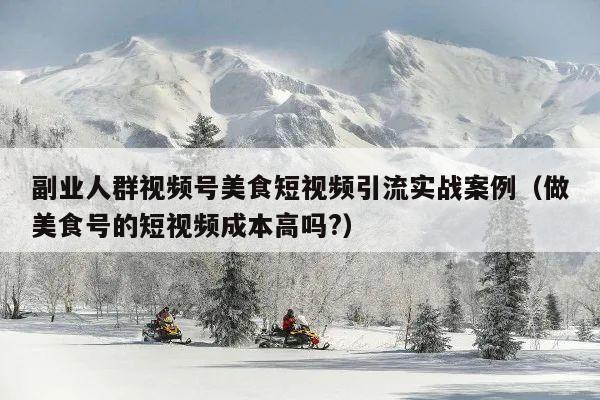 副业人群视频号美食短视频引流实战案例(做美食号的短视频成本高吗?)