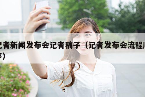 记者新闻发布会记者稿子(记者发布会流程顺序)
