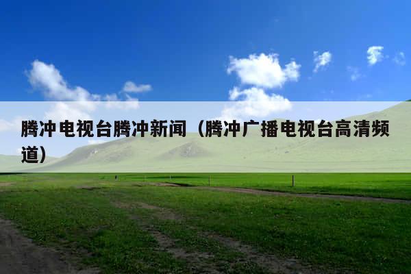 腾冲电视台腾冲新闻(腾冲广播电视台高清频道)