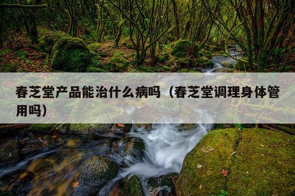 春芝堂产品能治什么病吗(春芝堂调理身体管用吗)
