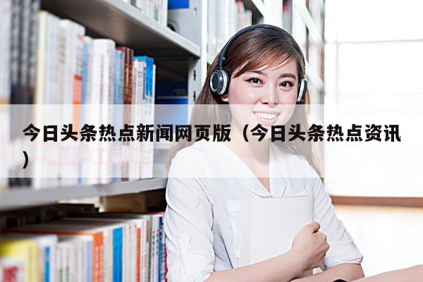 今日头条热点新闻网页版(今日头条热点资讯)