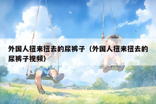 外国人扭来扭去的尿裤子(外国人扭来扭去的尿裤子视频)