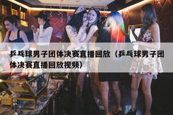 乒乓球男子团体决赛直播回放(乒乓球男子团体决赛直播回放视频)