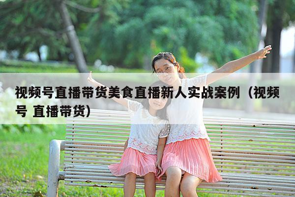 视频号直播带货美食直播新人实战案例(视频号 直播带货)