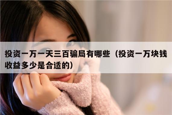 投资一万一天三百骗局有哪些(投资一万块钱收益多少是合适的)