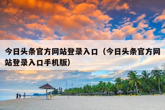 今日头条官方网站登录入口(今日头条官方网站登录入口手机版)