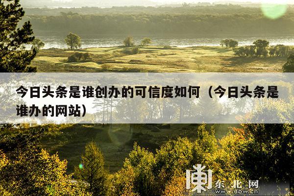 今日头条是谁创办的可信度如何(今日头条是谁办的网站)