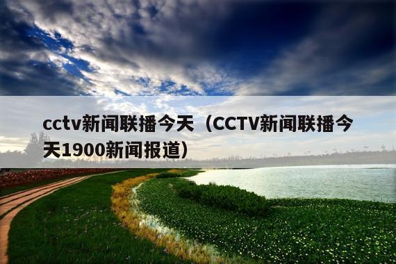 cctv新闻联播今天(CCTV新闻联播今天1900新闻报道)