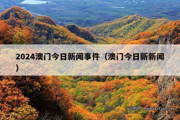 2024澳门今日新闻事件(澳门今日新新闻)